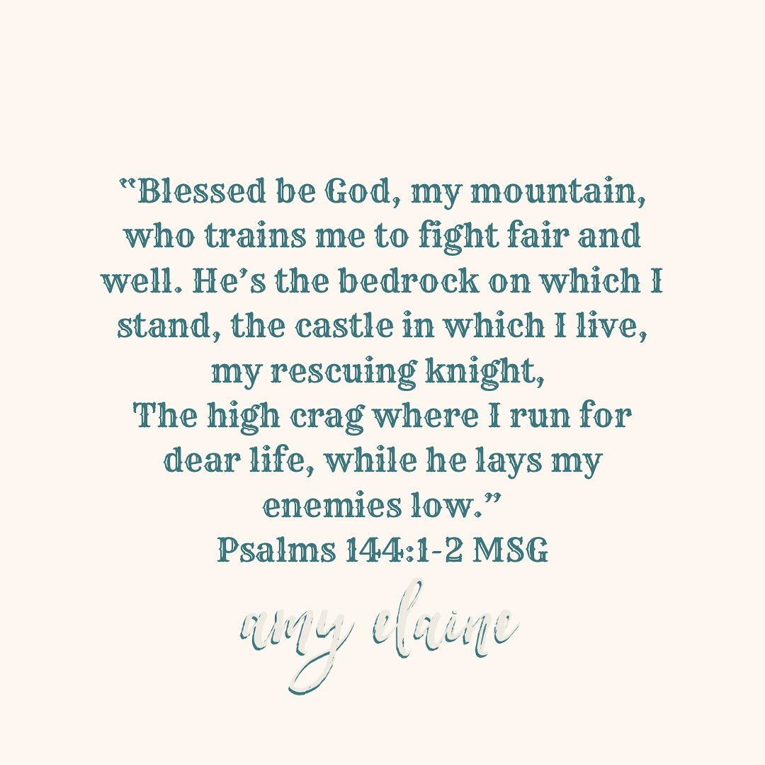 psalms-144-1-2-msg "Blessed be God, my mountain, who trains me to fight fair and well. He's the bedrock on which I stand, the castle in which I live, my rescuing knight, The high crag where I run for dear life, while he lays my enemies low." Psalms 144:1-2 MSG