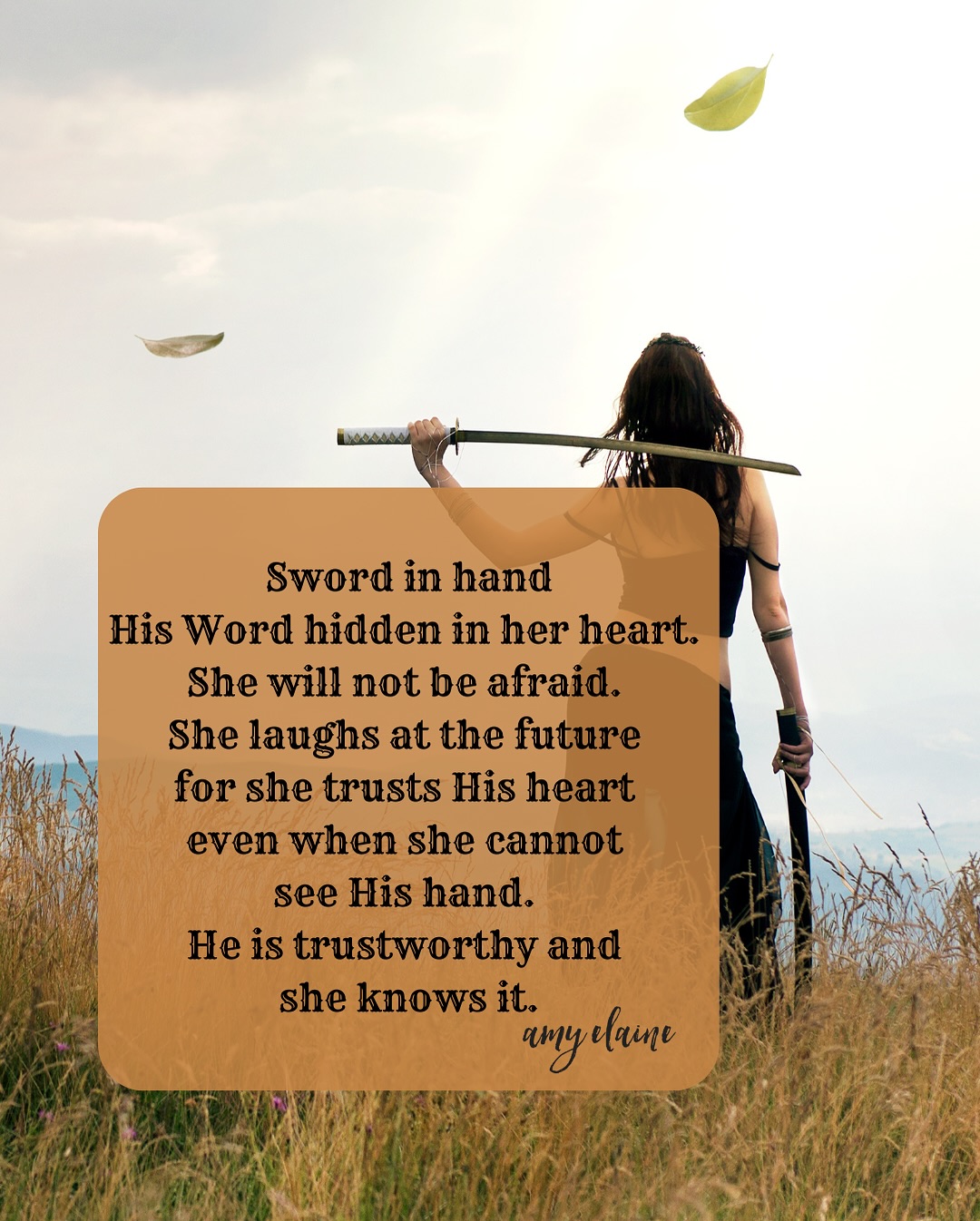 Sword in hand His Word hidden in her heart. She will not be afraid. She laughs at the future for she trusts His heart even when she cannot see His hand. He is trustworthy and she knows it.