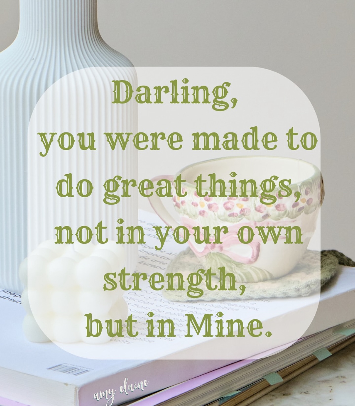 Darling, you were made to do great things, not in your own strength, but in mine.