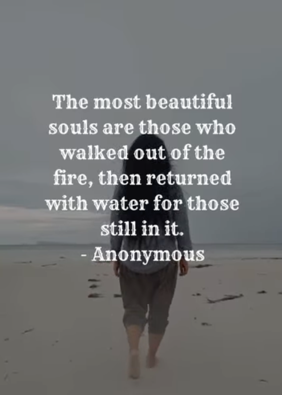 The most beautiful souls are those who walked out of the fire, then returned with water for those still in it. - Anonymous